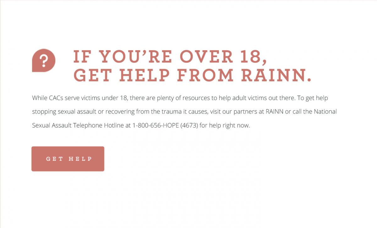 #2 If you’re over 18, get help from RAINN. While CACs serve victims under 18, there are plenty of resources to help adult victims out there. To get help stopping sexual assault or recovering from the trauma it causes, visit our partners at RAINN or call the National Sexual Assault Telephone Hotline at 1-800-656-HOPE (4673) for help right now. [CLICK TO GET HELP]