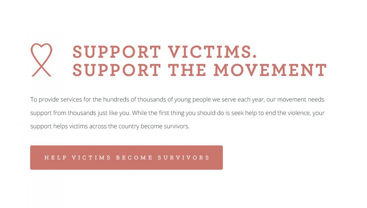 #4 Support victims. Support the movement. To provide services for the hundreds of thousands of young people we serve each year, our movement needs support from thousands just like you. While the first thing you should do is seek help to end the violence, your support helps victims across the country become survivors. [CLICK TO HELP VICTIMS BECOME SURVIVORS]