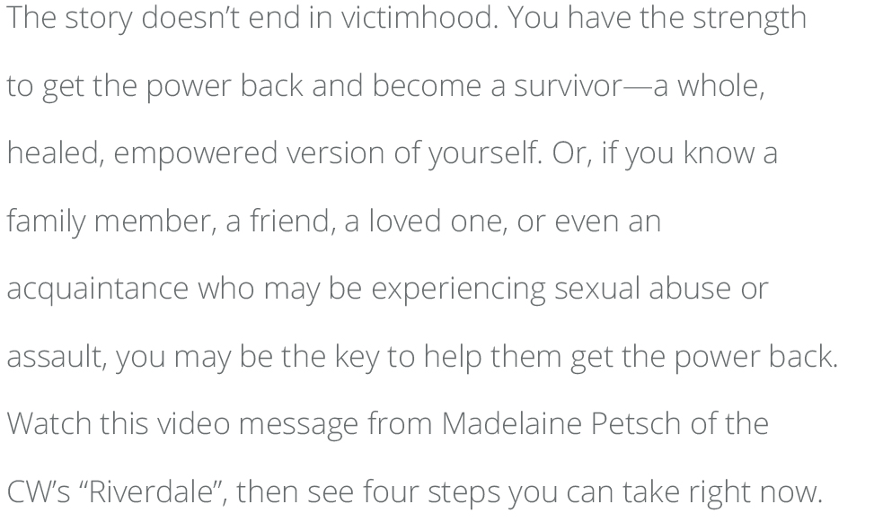 The story doesn’t end in victimhood. You have the strength to get the power back and become a survivor—a whole, healed, empowered version of yourself. Or, if you know a family member, a friend, a loved one, or even an acquaintance who may be experiencing sexual abuse or assault, you may be the key to help them get the power back. Watch this video message from Madelaine Petsch of the CW’s “Riverdale”, then see four steps you can take right now. 