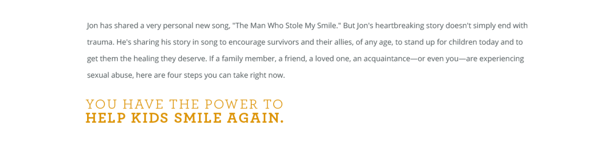Jon has shared a very personal new song, "The Man Who Stole My Smile." But Jon's heartbreaking story doesn't simply end with trauma. He's sharing his story in song to encourage survivors and their allies, of any age, to stand up for children today and to get them the healing they deserve. If a family member, a friend, a loved one, an acquaintance—or even you—are experiencing sexual abuse, here are four steps you can take right now. You have the power to HELP KIDS SMILE AGAIN.