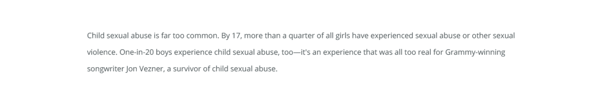 Child sexual abuse is far too common. By 17, more than a quarter of all girls have experienced sexual abuse or other sexual violence. One-in-20 boys experience child sexual abuse, too—it's an experience that was all too real for Grammy-winning songwriter Jon Vezner, a survivor of child sexual abuse. 