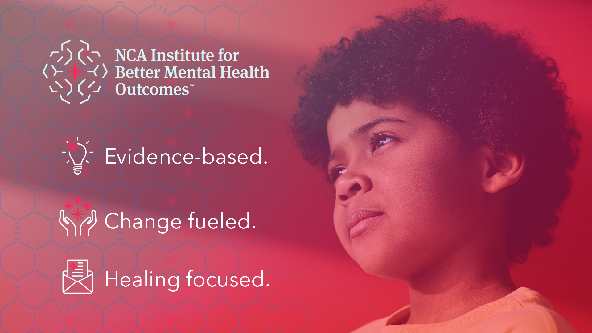 NCA Institute for Better Mental Health Outcomes. Evidence Based. Change Fueled. Healing Focus. Stylized photo of young boy with curly hair, brown skin, and orange shirt looks up hopefully from side angle toward text and thematic icons.